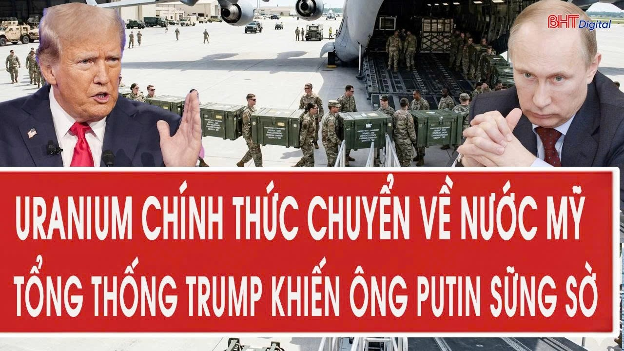 Vấn đề hôm nay 10/5: Uranium chính thức chuyển về nước Mỹ, Tổng thống Trump khiến ông Putin sững sờ