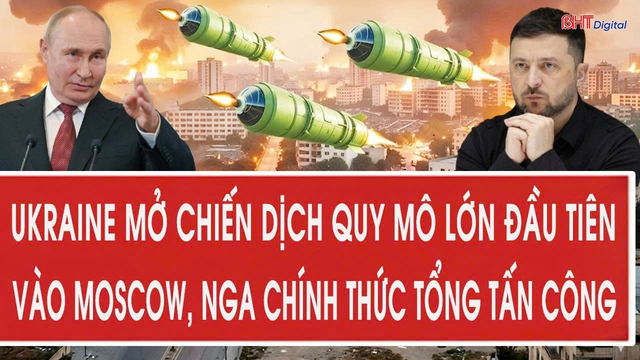 Chiến sự : Ukraine mở chiến dịch quy mô lớn đầu tiên vào Moscow, Nga chính thức tổng tấn công