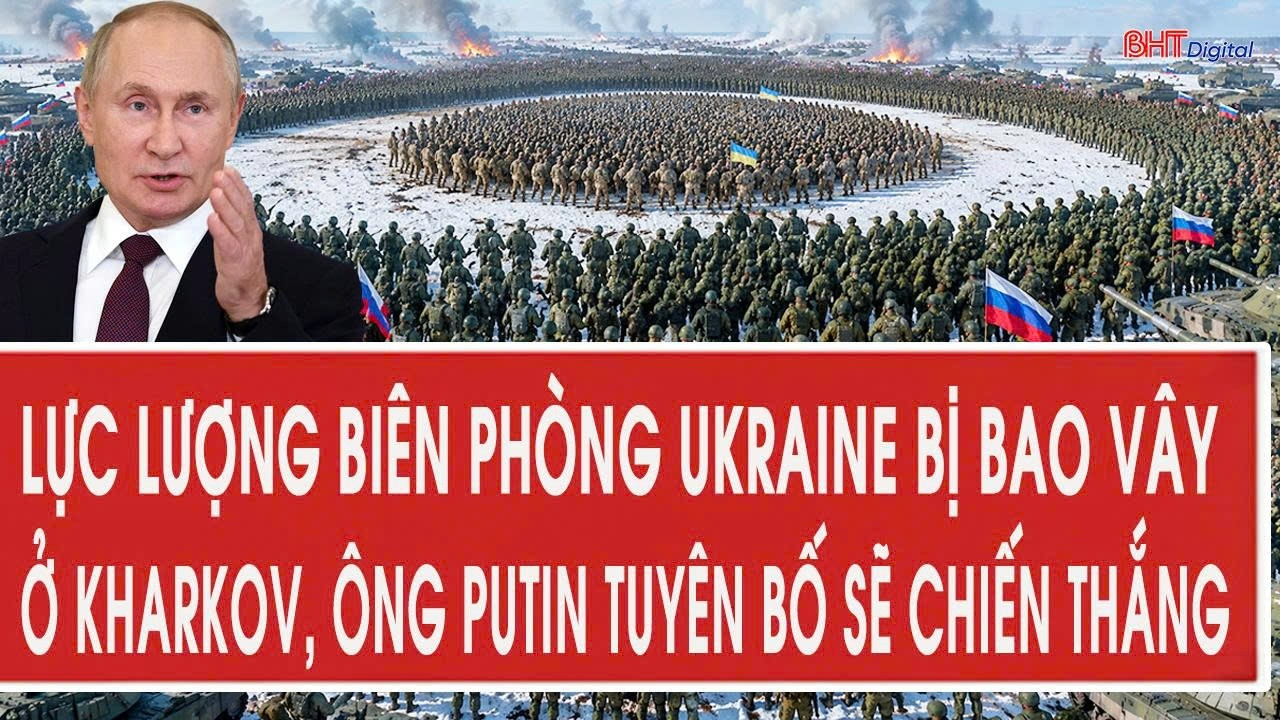Tâm điểm 5/7: Lực lượng biên phòng Ukraine bị bao vây ở Kharkov, ông Putin tuyên bố sẽ chiến thắng