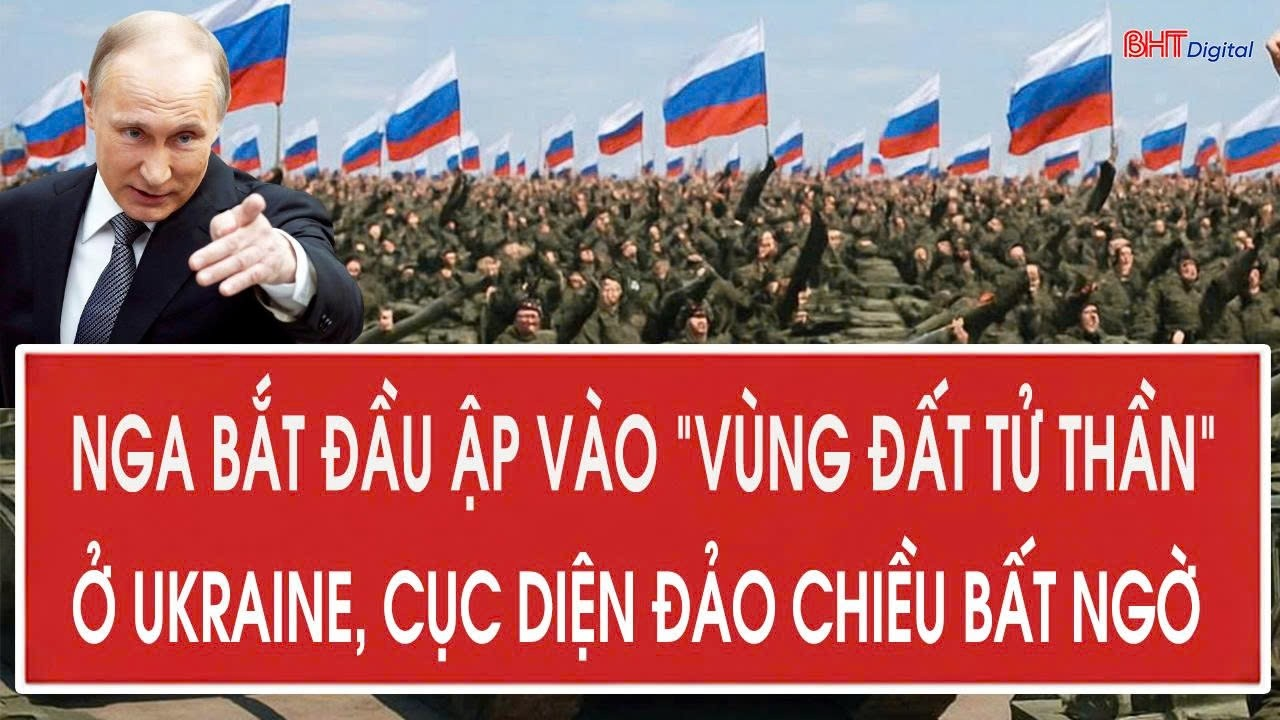 Chiến sự Ukraine Nga bắt đầu ập vào “vùng đất tử thần” ở Ukraine, cục diện đảo chiều bất ngờ